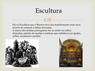 EsculturaFoi na Escultura que o Barroco teve das manifestações mais ricas, através de estátuas e talhas douradas.A marca dos artistas portugueses fez-se sentir em talhas douradas, painéis de azulejo e estátuas que embelezavam igrejas, salões, escadarias e jardins. 