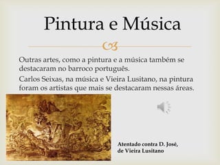Outras artes, como a pintura e a música também se destacaram no barroco português.Carlos Seixas, na música e Vieira Lusitano, na pintura foram os artistas que mais se destacaram nessas áreas.Pintura e MúsicaAtentado contra D. José, de Vieira Lusitano