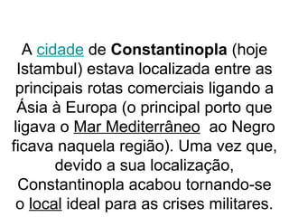 A cidade de Constantinopla (hoje
Istambul) estava localizada entre as
principais rotas comerciais ligando a
Ásia à Europa (o principal porto que
ligava o Mar Mediterrâneo ao Negro
ficava naquela região). Uma vez que,
devido a sua localização,
Constantinopla acabou tornando-se
o local ideal para as crises militares.
 