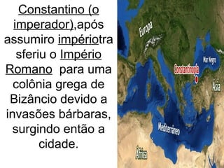 Constantino (o
imperador),após
assumiro impériotra
sferiu o Império
Romano para uma
colônia grega de
Bizâncio devido a
invasões bárbaras,
surgindo então a
cidade.
 