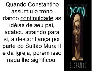 Quando Constantino
assumiu o trono
dando continuidade as
idéias de seu pai,
acabou atraindo para
si, a desconfiança por
parte do Sultão Mura II
e da Igreja, porém isso
nada lhe significou.
 