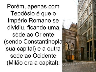 Porém, apenas com
Teodósio é que o
Império Romano se
dividiu, ficando uma
sede ao Oriente
(sendo Constantinopla
sua capital) e a outra
sede ao Ocidente
(Milão era a capital).
 