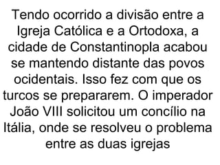 Tendo ocorrido a divisão entre a
Igreja Católica e a Ortodoxa, a
cidade de Constantinopla acabou
se mantendo distante das povos
ocidentais. Isso fez com que os
turcos se prepararem. O imperador
João VIII solicitou um concílio na
Itália, onde se resolveu o problema
entre as duas igrejas
 