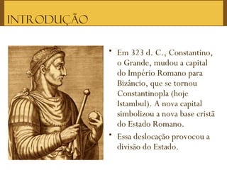 Introdução
• Em 323 d. C., Constantino,
o Grande, mudou a capital
do Império Romano para
Bizâncio, que se tornou
Constantinopla (hoje
Istambul). A nova capital
simbolizou a nova base cristã
do Estado Romano. 
• Essa deslocação provocou a
divisão do Estado.
 
