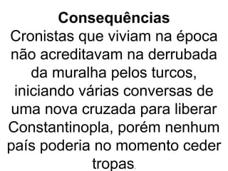 Consequências
Cronistas que viviam na época
não acreditavam na derrubada
da muralha pelos turcos,
iniciando várias conversas de
uma nova cruzada para liberar
Constantinopla, porém nenhum
país poderia no momento ceder
tropas.
 