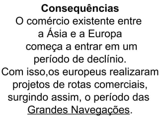 Consequências
O comércio existente entre
a Ásia e a Europa
começa a entrar em um
período de declínio.
Com isso,os europeus realizaram
projetos de rotas comerciais,
surgindo assim, o período das
Grandes Navegações.
 