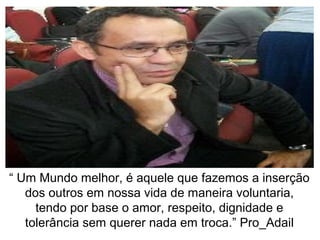 “ Um Mundo melhor, é aquele que fazemos a inserção
dos outros em nossa vida de maneira voluntaria,
tendo por base o amor, respeito, dignidade e
tolerância sem querer nada em troca.” Pro_Adail
 