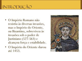 • O Império Romano não
resistiu às diversas invasões,
mas o Império do Oriente,
ou Bizantino, sobreviveu às
invasões sob o poder de
Justiniano (527-563) e
alcançou força e estabilidade.
• O Império do Oriente durou
até 1453.  
Introdução
 