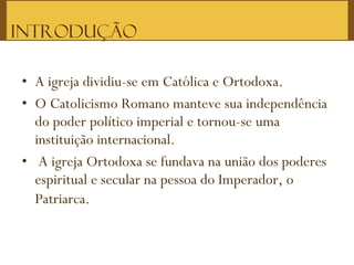 • A igreja dividiu-se em Católica e Ortodoxa.
• O Catolicismo Romano manteve sua independência
do poder político imperial e tornou-se uma
instituição internacional.
• A igreja Ortodoxa se fundava na união dos poderes
espiritual e secular na pessoa do Imperador, o
Patriarca.
Introdução
 