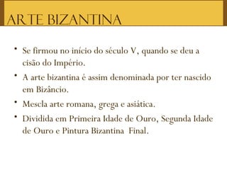ARTE BIZANTINA
• Se firmou no início do século V, quando se deu a
cisão do Império.
• A arte bizantina é assim denominada por ter nascido
em Bizâncio.
• Mescla arte romana, grega e asiática.
• Dividida em Primeira Idade de Ouro, Segunda Idade
de Ouro e Pintura Bizantina Final.
 