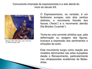 O Expressionismo, na verdade, é um fenômeno europeu com dois centros distintos: o movimento francês dos fauves (“feras”) e o movimento alemão Die Brücke (“a ponte”). Morte em Helm 1983. Óleo s/ tela, 100x120,5 cm. Munch-museet, Oslo. Torna-se uma corrente artística que, pela deformação ou exagero das figuras, buscava a expressão dos sentimentos e emoções do autor.  Este movimento surgiu como reação aos modelos dominantes nas artes européias desde o Renascimento, particularmente nas ultrapassadas academias de Belas-Artes. Comumente chamada de expressionista é a arte alemã do inicio do século XX.  