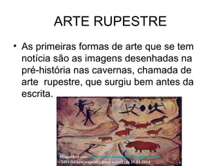 ARTE RUPESTRE
• As primeiras formas de arte que se tem
notícia são as imagens desenhadas na
pré-história nas cavernas, chamada de
arte rupestre, que surgiu bem antes da
escrita.
Disponível em: http://tempodoshomens.blogspot.com.br
/2011/04/arte-rupestre.html acesso em 26.04.2014
 