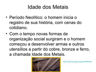 Idade dos Metais
• Período Neolítico: o homem inicia o
registro de sua história, com cenas do
cotidiano.
• Com o tempo novas formas de
organização social surgiram e o homem
começou a desenvolver armas e outros
utensílios a partir do cobre, bronze e ferro,
a chamada Idade dos Metais.
Disponível em:
http://historiarn.blogs.sapo.pt/35494.html
Acesso em 26.04.2014
 