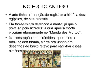 NO EGITO ANTIGO
• A arte tinha a intenção de registrar a história dos
egípcios, de sua dinastia.
• Ela também era dedicada à morte, já que o
povo egípcio acreditava que após a morte
viveriam eternamente no "Mundo dos Mortos".
• Na construção das pirâmides, que eram os
túmulos dos faraós, a arte era usada em
desenhos de baixo relevo para registrar essas
histórias.
Disponível em:
http://historia7alfandega.blogspot.com.br
Acesso em 26.4.2014
 