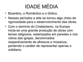 IDADE MÉDIA
• Bizantino, o Romântico e o Gótico.
• Nesses períodos a arte se tornou algo cheio de
rigorosidade para o desenvolvimento das obras.
• Com o domínio do Cristianismo, na Europa
inicia-se uma grande produção de obras com
temas religiosos, estampados em paredes e nos
vidros das igrejas, denominados
respectivamente de afrescos e mosaicos,
perdendo o caráter de representar apenas o
cotidiano.
 