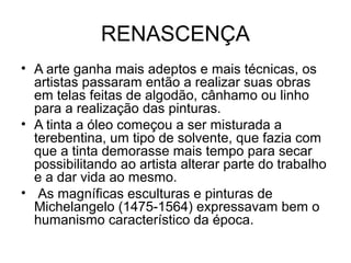RENASCENÇA
• A arte ganha mais adeptos e mais técnicas, os
artistas passaram então a realizar suas obras
em telas feitas de algodão, cânhamo ou linho
para a realização das pinturas.
• A tinta a óleo começou a ser misturada a
terebentina, um tipo de solvente, que fazia com
que a tinta demorasse mais tempo para secar
possibilitando ao artista alterar parte do trabalho
e a dar vida ao mesmo.
• As magníficas esculturas e pinturas de
Michelangelo (1475-1564) expressavam bem o
humanismo característico da época.
 