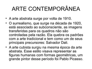 ARTE CONTEMPORÂNEA
• A arte abstrata surge por volta de 1910.
• O surrealismo, que surge na década de 1920,
está associado ao subconsciente, as imagens
transferidas para os quadros não são
controladas pela razão. Ela quebra os padrões
com a arte tradicional e tem como um de seus
principais precursores: Salvador Dali.
• A arte cubista surgiu na mesma época da arte
abstrata. Esse estilo visava representar as
figuras humanas com formas geométricas, um
grande pintor desse período foi Pablo Picasso.
 