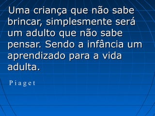 Uma criança que não sabeUma criança que não sabe
brincar, simplesmente serábrincar, simplesmente será
um adulto que não sabeum adulto que não sabe
pensar. Sendo a infância umpensar. Sendo a infância um
aprendizado para a vidaaprendizado para a vida
adulta.adulta.
P i a g e t
 