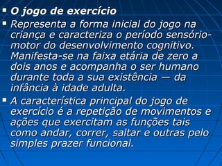  O jogo de exercícioO jogo de exercício
 Representa a forma inicial do jogo naRepresenta a forma inicial do jogo na
criança e caracteriza o período sensório-criança e caracteriza o período sensório-
motor do desenvolvimento cognitivo.motor do desenvolvimento cognitivo.
Manifesta-se na faixa etária de zero aManifesta-se na faixa etária de zero a
dois anos e acompanha o ser humanodois anos e acompanha o ser humano
durante toda a sua existência — dadurante toda a sua existência — da
infância à idade adulta.infância à idade adulta.
 A característica principal do jogo deA característica principal do jogo de
exercício é a repetição de movimentos eexercício é a repetição de movimentos e
ações que exercitam as funções taisações que exercitam as funções tais
como andar, correr, saltar e outras pelocomo andar, correr, saltar e outras pelo
simples prazer funcional.simples prazer funcional.
 