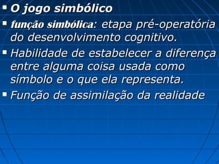  O jogo simbólicoO jogo simbólico
 função simbólicafunção simbólica: etapa pré-operatória: etapa pré-operatória
do desenvolvimento cognitivo.do desenvolvimento cognitivo.
 Habilidade de estabelecer a diferençaHabilidade de estabelecer a diferença
entre alguma coisa usada comoentre alguma coisa usada como
símbolo e o que ela representa.símbolo e o que ela representa.
 Função de assimilação da realidadeFunção de assimilação da realidade
 