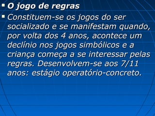  O jogo de regrasO jogo de regras
 Constituem-se os jogos do serConstituem-se os jogos do ser
socializado e se manifestam quando,socializado e se manifestam quando,
por volta dos 4 anos, acontece umpor volta dos 4 anos, acontece um
declínio nos jogos simbólicos e adeclínio nos jogos simbólicos e a
criança começa a se interessar pelascriança começa a se interessar pelas
regras. Desenvolvem-se aos 7/11regras. Desenvolvem-se aos 7/11
anos: estágio operatório-concreto.anos: estágio operatório-concreto.
 