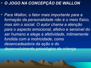 • O JOGO NA CONCEPÇÃO DE WALLON
• Para Wallon, o fator mais importante para a
formação da personalidade não é o meio físico,
mas sim o social. O autor chama a atenção
para o aspecto emocional, afetivo e sensível do
ser humano e elege a afetividade, intimamente
fundida com a motricidade, como
desencadeadora da ação e do
desenvolvimento psicológico da criança.
 