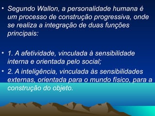 • Segundo Wallon, a personalidade humana é
um processo de construção progressiva, onde
se realiza a integração de duas funções
principais:
• 1. A afetividade, vinculada à sensibilidade
interna e orientada pelo social;
• 2. A inteligência, vinculada às sensibilidades
externas, orientada para o mundo físico, para a
construção do objeto.
 