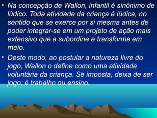 • Na concepção de Wallon, infantil é sinônimo de
lúdico. Toda atividade da criança é lúdica, no
sentido que se exerce por si mesma antes de
poder integrar-se em um projeto de ação mais
extensivo que a subordine e transforme em
meio.
• Deste modo, ao postular a natureza livre do
jogo, Wallon o define como uma atividade
voluntária da criança. Se imposta, deixa de ser
jogo; é trabalho ou ensino.
 