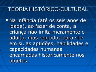 TEORIA HISTÓRICO-CULTURALTEORIA HISTÓRICO-CULTURAL
 Na infância (até os seis anos deNa infância (até os seis anos de
idade), ao fazer de conta, aidade), ao fazer de conta, a
criança não imita meramente ocriança não imita meramente o
adulto, mas reproduz para si eadulto, mas reproduz para si e
em si, as aptidões, habilidades eem si, as aptidões, habilidades e
capacidades humanascapacidades humanas
encarnadas historicamente nosencarnadas historicamente nos
objetos.objetos.
 