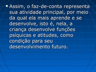 Assim, o faz-de-conta representaAssim, o faz-de-conta representa
sua atividade principal, por meiosua atividade principal, por meio
da qual ela mais aprende e seda qual ela mais aprende e se
desenvolve, isto é, nela, adesenvolve, isto é, nela, a
criança desenvolve funçõescriança desenvolve funções
psíquicas e atitudes, comopsíquicas e atitudes, como
condição para seucondição para seu
desenvolvimento futuro.desenvolvimento futuro.
 