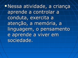  Nessa atividade, a criançaNessa atividade, a criança
aprende a controlar aaprende a controlar a
conduta, exercita aconduta, exercita a
atenção, a memória, aatenção, a memória, a
linguagem, o pensamentolinguagem, o pensamento
e aprende a viver eme aprende a viver em
sociedade.sociedade.
 