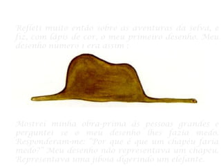 Refleti muito então sobre as aventuras da selva, e
fiz, com lápis de cor, o meu primeiro desenho. Meu
desenho número 1 era assim :
Mostrei minha obra-prima às pessoas grandes e
perguntei se o meu desenho lhes fazia medo.
Responderam-me: “Por que é que um chapéu faria
medo?” Meu desenho não representava um chapéu.
Representava uma jiboia digerindo um elefante.
 