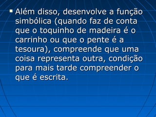  Além disso, desenvolve a funçãoAlém disso, desenvolve a função
simbólica (quando faz de contasimbólica (quando faz de conta
que o toquinho de madeira é oque o toquinho de madeira é o
carrinho ou que o pente é acarrinho ou que o pente é a
tesoura), compreende que umatesoura), compreende que uma
coisa representa outra, condiçãocoisa representa outra, condição
para mais tarde compreender opara mais tarde compreender o
que é escrita.que é escrita.
 