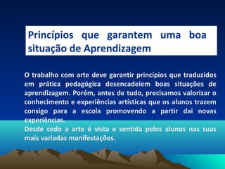 Princípios que garantem uma boa
situação de Aprendizagem
O trabalho com arte deve garantir princípios que traduzidos
em prática pedagógica desencadeiem boas situações de
aprendizagem. Porém, antes de tudo, precisamos valorizar o
conhecimento e experiências artísticas que os alunos trazem
consigo para a escola promovendo a partir dai novas
experiências.
Desde cedo a arte é vista e sentida pelos alunos nas suas
mais variadas manifestações.
 