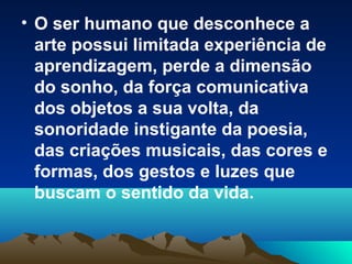 • O ser humano que desconhece a
arte possui limitada experiência de
aprendizagem, perde a dimensão
do sonho, da força comunicativa
dos objetos a sua volta, da
sonoridade instigante da poesia,
das criações musicais, das cores e
formas, dos gestos e luzes que
buscam o sentido da vida.
 