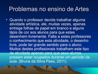 Problemas no ensino de ArtesProblemas no ensino de Artes
• Quando o professor decide trabalhar alguma
atividade artística, ele, muitas vezes, apenas
entrega folhas de papel em branco e alguns
lápis de cor aos alunos para que estes
desenhem livremente. Falta a estes professores
o conhecimento que esta atividade, o desenho
livre, pode ter grande sentido para o aluno.
Muitos destes profissionais trabalham este tipo
de atividade apenas para que seus alunos
possam estar ocupados durante um período da
aula. (Bruna da Silva Paes, 2011).
 