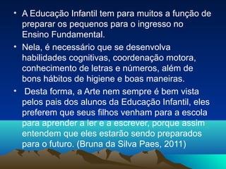 • A Educação Infantil tem para muitos a função de
preparar os pequenos para o ingresso no
Ensino Fundamental.
• Nela, é necessário que se desenvolva
habilidades cognitivas, coordenação motora,
conhecimento de letras e números, além de
bons hábitos de higiene e boas maneiras.
• Desta forma, a Arte nem sempre é bem vista
pelos pais dos alunos da Educação Infantil, eles
preferem que seus filhos venham para a escola
para aprender a ler e a escrever, porque assim
entendem que eles estarão sendo preparados
para o futuro. (Bruna da Silva Paes, 2011)
 