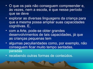 • O que os pais não conseguem compreender e,
às vezes, nem a escola, é que nesse período
que se deve
• explorar as diversas linguagens da criança para
que a mesma possa ampliar suas capacidades
cognitivas. E,
• com a Arte, pode-se obter grandes
desenvolvimentos de tais capacidades, já que
as crianças pequenas tem
• algumas peculiaridades como, por exemplo, não
conseguem ficar muito tempo sentadas,
paradas
• recebendo outras formas de conteúdos.
 