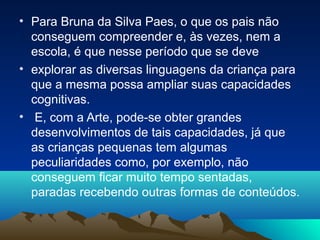 • Para Bruna da Silva Paes, o que os pais não
conseguem compreender e, às vezes, nem a
escola, é que nesse período que se deve
• explorar as diversas linguagens da criança para
que a mesma possa ampliar suas capacidades
cognitivas.
• E, com a Arte, pode-se obter grandes
desenvolvimentos de tais capacidades, já que
as crianças pequenas tem algumas
peculiaridades como, por exemplo, não
conseguem ficar muito tempo sentadas,
paradas recebendo outras formas de conteúdos.
 