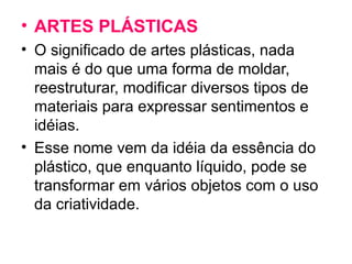 • ARTES PLÁSTICAS
• O significado de artes plásticas, nada
mais é do que uma forma de moldar,
reestruturar, modificar diversos tipos de
materiais para expressar sentimentos e
idéias.
• Esse nome vem da idéia da essência do
plástico, que enquanto líquido, pode se
transformar em vários objetos com o uso
da criatividade.
 