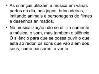 • As crianças utilizam a música em várias
partes do dia, nos jogos, brincadeiras,
imitando animais e personagens de filmes
e desenhos animados.
• Na musicalização não se utiliza somente
a música, o som, mas também o silêncio.
O silêncio para que se possa ouvir o que
está ao redor, os sons que vão além dos
seus, como pássaros, o vento.
 