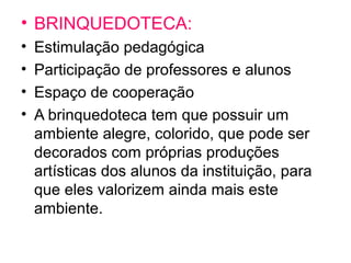 • BRINQUEDOTECA:
• Estimulação pedagógica
• Participação de professores e alunos
• Espaço de cooperação
• A brinquedoteca tem que possuir um
ambiente alegre, colorido, que pode ser
decorados com próprias produções
artísticas dos alunos da instituição, para
que eles valorizem ainda mais este
ambiente.
 