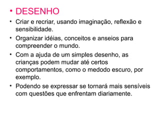 • DESENHO
• Criar e recriar, usando imaginação, reflexão e
sensibilidade.
• Organizar idéias, conceitos e anseios para
compreender o mundo.
• Com a ajuda de um simples desenho, as
crianças podem mudar até certos
comportamentos, como o medodo escuro, por
exemplo.
• Podendo se expressar se tornará mais sensíveis
com questões que enfrentam diariamente.
 