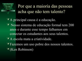 Por que a maioria das pessoas
acha que não tem talento?
A principal causa é a educação.
 Nosso sistema de educação formal tem 200
anos e durante esse tempo falhamos em
conectar os estudantes aos seus talentos.
A escola mata a criatividade.
Fazemos um uso pobre dos nossos talentos.
(Ken Robinson)
 