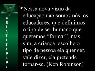 Nessa nova visão da
educação não somos nós, os
educadores, que definimos
o tipo de ser humano que
queremos “formar”, mas,
sim, a criança escolhe o
tipo de pessoa ela quer ser,
vale dizer, ela pretende
tornar-se. (Ken Robinson)
C
R
I
A
T
I
V
I
D
A
D
e
 