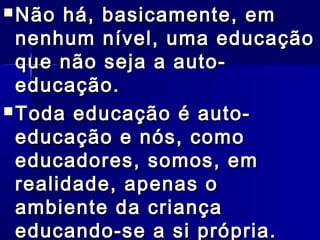  Não há, basicamente, emNão há, basicamente, em
nenhum nível, uma educaçãonenhum nível, uma educação
que não seja a auto-que não seja a auto-
educação.educação.
 Toda educação é auto-Toda educação é auto-
educação e nós, comoeducação e nós, como
educadores, somos, emeducadores, somos, em
realidade, apenas orealidade, apenas o
ambiente da criançaambiente da criança
educando-se a si própria.educando-se a si própria.
 