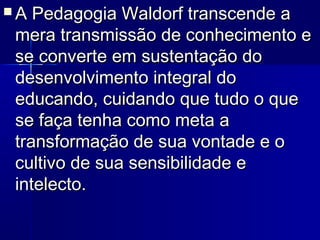  A Pedagogia Waldorf transcende aA Pedagogia Waldorf transcende a
mera transmissão de conhecimento emera transmissão de conhecimento e
se converte em sustentação dose converte em sustentação do
desenvolvimento integral dodesenvolvimento integral do
educando, cuidando que tudo o queeducando, cuidando que tudo o que
se faça tenha como meta ase faça tenha como meta a
transformação de sua vontade e otransformação de sua vontade e o
cultivo de sua sensibilidade ecultivo de sua sensibilidade e
intelecto.intelecto.
 