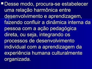  Desse modo, procura-se estabelecerDesse modo, procura-se estabelecer
uma relação harmônica entreuma relação harmônica entre
desenvolvimento e aprendizagem,desenvolvimento e aprendizagem,
fazendo confluir a dinâmica interna dafazendo confluir a dinâmica interna da
pessoa com a ação pedagógicapessoa com a ação pedagógica
direta, ou seja, integrando osdireta, ou seja, integrando os
processos de desenvolvimentoprocessos de desenvolvimento
individual com a aprendizagem daindividual com a aprendizagem da
experiência humana culturalmenteexperiência humana culturalmente
organizadaorganizada..
 