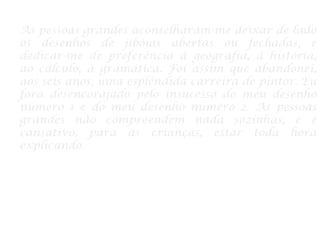 As pessoas grandes aconselharam-me deixar de lado
os desenhos de jibóias abertas ou fechadas, e
dedicar-me de preferência à geografia, à história,
ao cálculo, à gramática. Foi assim que abandonei,
aos seis anos, uma esplêndida carreira de pintor. Eu
fora desencorajado pelo insucesso do meu desenho
número 1 e do meu desenho número 2. As pessoas
grandes não compreendem nada sozinhas, e é
cansativo, para as crianças, estar toda hora
explicando.
 
