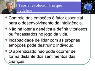 Controle das emoções é fator essencial
para o desenvolvimento da inteligência.
Não há loteria genética a definir vitoriosos
ou fracassados no jogo da vida.
Incapacidade de lidar com as próprias
emoções pode destruir o indivíduo.
O aprendizado não pode ocorrer de
forma distante dos sentimentos das
crianças.
Teoria revolucionária que
redefine
o que é ser INTELIGENTE
 